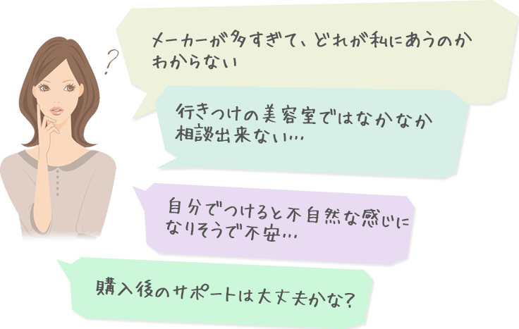 メーカーが多すぎて、どこで買うのが一番いいのか分からない…　行きつけの美容室では恥ずかしくて相談出来ない…　自分ですると不自然な感じになりそうで不安…　購入後のサポートは大丈夫？